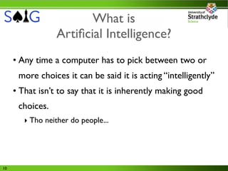 What is
                 Artiﬁcial Intelligence?
     • Any time a computer has to pick between two or
      more choices it can be said it is acting “intelligently”
     • That isn’t to say that it is inherently making good
      choices.
        ‣ Tho neither do people...




10
 