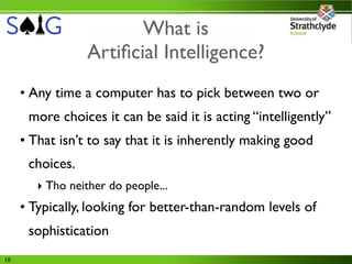 What is
                 Artiﬁcial Intelligence?
     • Any time a computer has to pick between two or
      more choices it can be said it is acting “intelligently”
     • That isn’t to say that it is inherently making good
      choices.
        ‣ Tho neither do people...
     • Typically, looking for better-than-random levels of
      sophistication
10
 