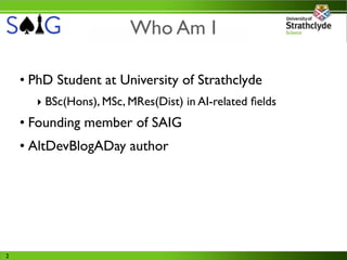 Who Am I

    • PhD Student at University of Strathclyde
      ‣ BSc(Hons), MSc, MRes(Dist) in AI-related ﬁelds
    • Founding member of SAIG
    • AltDevBlogADay author




2
 