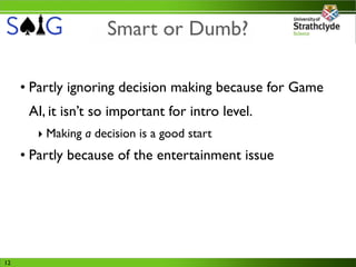 Smart or Dumb?

     • Partly ignoring decision making because for Game
      AI, it isn’t so important for intro level.
       ‣ Making a decision is a good start
     • Partly because of the entertainment issue




12
 