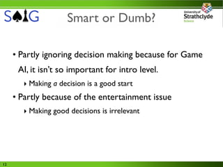 Smart or Dumb?

     • Partly ignoring decision making because for Game
      AI, it isn’t so important for intro level.
       ‣ Making a decision is a good start
     • Partly because of the entertainment issue
       ‣ Making good decisions is irrelevant




12
 
