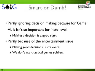 Smart or Dumb?

     • Partly ignoring decision making because for Game
      AI, it isn’t so important for intro level.
       ‣ Making a decision is a good start
     • Partly because of the entertainment issue
       ‣ Making good decisions is irrelevant
       ‣ We don’t want tactical genius soldiers




12
 