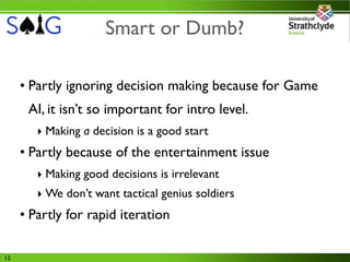 Smart or Dumb?

     • Partly ignoring decision making because for Game
      AI, it isn’t so important for intro level.
        ‣ Making a decision is a good start
     • Partly because of the entertainment issue
        ‣ Making good decisions is irrelevant
        ‣ We don’t want tactical genius soldiers
     • Partly for rapid iteration

12
 