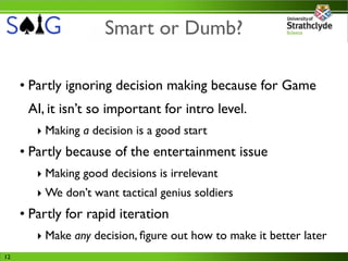 Smart or Dumb?

     • Partly ignoring decision making because for Game
      AI, it isn’t so important for intro level.
        ‣ Making a decision is a good start
     • Partly because of the entertainment issue
        ‣ Making good decisions is irrelevant
        ‣ We don’t want tactical genius soldiers
     • Partly for rapid iteration
        ‣ Make any decision, ﬁgure out how to make it better later
12
 
