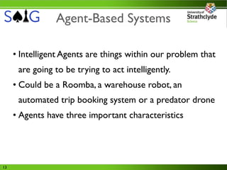 Agent-Based Systems

     • Intelligent Agents are things within our problem that
      are going to be trying to act intelligently.
     • Could be a Roomba, a warehouse robot, an
      automated trip booking system or a predator drone
     • Agents have three important characteristics




13
 