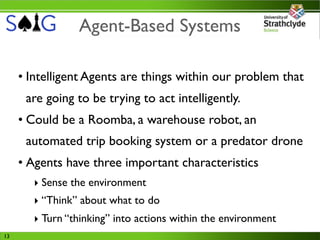 Agent-Based Systems

     • Intelligent Agents are things within our problem that
      are going to be trying to act intelligently.
     • Could be a Roomba, a warehouse robot, an
      automated trip booking system or a predator drone
     • Agents have three important characteristics
        ‣ Sense the environment
        ‣ “Think” about what to do
        ‣ Turn “thinking” into actions within the environment
13
 