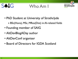 Who Am I

    • PhD Student at University of Strathclyde
      ‣ BSc(Hons), MSc, MRes(Dist) in AI-related ﬁelds
    • Founding member of SAIG
    • AltDevBlogADay author
    • AltDevConf organiser
    • Board of Directors for IGDA Scotland



2
 