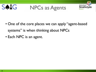 NPCs as Agents

     • One of the core places we can apply “agent-based
      systems” is when thinking about NPCs
     • Each NPC is an agent.




14
 