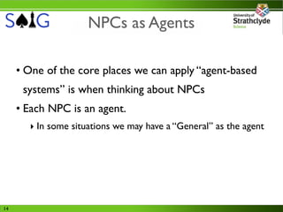 NPCs as Agents

     • One of the core places we can apply “agent-based
      systems” is when thinking about NPCs
     • Each NPC is an agent.
       ‣ In some situations we may have a “General” as the agent




14
 