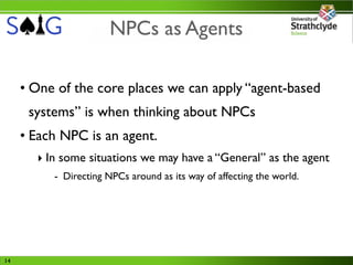 NPCs as Agents

     • One of the core places we can apply “agent-based
      systems” is when thinking about NPCs
     • Each NPC is an agent.
       ‣ In some situations we may have a “General” as the agent
          - Directing NPCs around as its way of affecting the world.




14
 