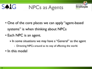 NPCs as Agents

     • One of the core places we can apply “agent-based
      systems” is when thinking about NPCs
     • Each NPC is an agent.
        ‣ In some situations we may have a “General” as the agent
           - Directing NPCs around as its way of affecting the world.

     • In this model



14
 