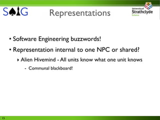 Representations

     • Software Engineering buzzwords!
     • Representation internal to one NPC or shared?
       ‣ Alien Hivemind - All units know what one unit knows
          - Communal blackboard!




15
 
