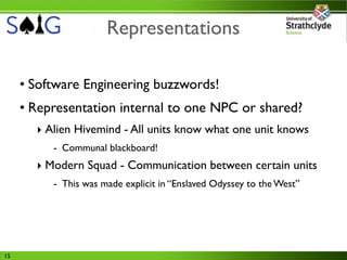 Representations

     • Software Engineering buzzwords!
     • Representation internal to one NPC or shared?
       ‣ Alien Hivemind - All units know what one unit knows
          - Communal blackboard!
       ‣ Modern Squad - Communication between certain units
          - This was made explicit in “Enslaved Odyssey to the West”




15
 