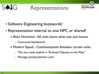 Representations

     • Software Engineering buzzwords!
     • Representation internal to one NPC or shared?
       ‣ Alien Hivemind - All units know what one unit knows
          - Communal blackboard!
       ‣ Modern Squad - Communication between certain units
          - This was made explicit in “Enslaved Odyssey to the West”
          - Message passing between units




15
 