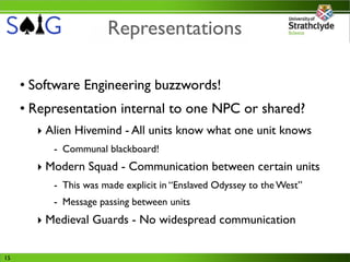 Representations

     • Software Engineering buzzwords!
     • Representation internal to one NPC or shared?
       ‣ Alien Hivemind - All units know what one unit knows
          - Communal blackboard!
       ‣ Modern Squad - Communication between certain units
          - This was made explicit in “Enslaved Odyssey to the West”
          - Message passing between units
       ‣ Medieval Guards - No widespread communication

15
 