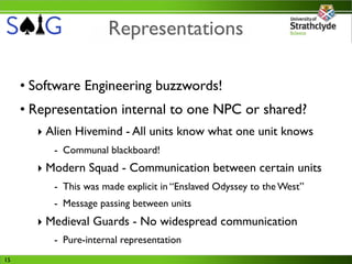 Representations

     • Software Engineering buzzwords!
     • Representation internal to one NPC or shared?
       ‣ Alien Hivemind - All units know what one unit knows
          - Communal blackboard!
       ‣ Modern Squad - Communication between certain units
          - This was made explicit in “Enslaved Odyssey to the West”
          - Message passing between units
       ‣ Medieval Guards - No widespread communication
          - Pure-internal representation
15
 