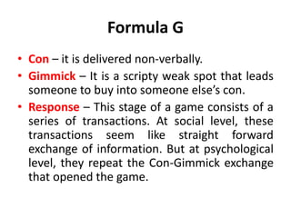 Formula G
• Con – it is delivered non-verbally.
• Gimmick – It is a scripty weak spot that leads
someone to buy into someone else’s con.
• Response – This stage of a game consists of a
series of transactions. At social level, these
transactions seem like straight forward
exchange of information. But at psychological
level, they repeat the Con-Gimmick exchange
that opened the game.
 