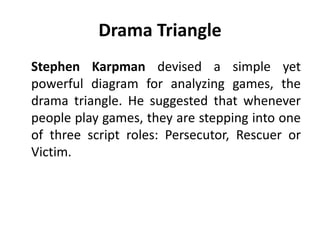 Drama Triangle
Stephen Karpman devised a simple yet
powerful diagram for analyzing games, the
drama triangle. He suggested that whenever
people play games, they are stepping into one
of three script roles: Persecutor, Rescuer or
Victim.
 