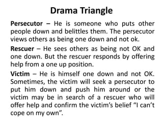 Drama Triangle
Persecutor – He is someone who puts other
people down and belittles them. The persecutor
views others as being one down and not ok.
Rescuer – He sees others as being not OK and
one down. But the rescuer responds by offering
help from a one up position.
Victim – He is himself one down and not OK.
Sometimes, the victim will seek a persecutor to
put him down and push him around or the
victim may be in search of a rescuer who will
offer help and confirm the victim’s belief “I can’t
cope on my own”.
 