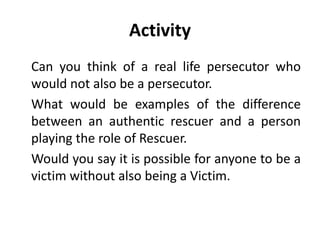 Activity
Can you think of a real life persecutor who
would not also be a persecutor.
What would be examples of the difference
between an authentic rescuer and a person
playing the role of Rescuer.
Would you say it is possible for anyone to be a
victim without also being a Victim.
 