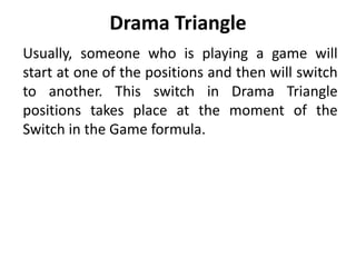 Drama Triangle
Usually, someone who is playing a game will
start at one of the positions and then will switch
to another. This switch in Drama Triangle
positions takes place at the moment of the
Switch in the Game formula.
 