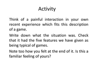 Activity
Think of a painful interaction in your own
recent experience which fits this description
of a game.
Write down what the situation was. Check
that it had the five features we have given as
being typical of games.
Note too how you felt at the end of it. Is this a
familiar feeling of yours?
 