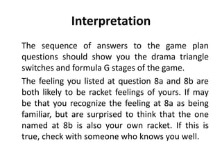 Interpretation
The sequence of answers to the game plan
questions should show you the drama triangle
switches and formula G stages of the game.
The feeling you listed at question 8a and 8b are
both likely to be racket feelings of yours. If may
be that you recognize the feeling at 8a as being
familiar, but are surprised to think that the one
named at 8b is also your own racket. If this is
true, check with someone who knows you well.
 