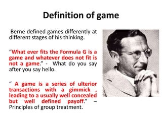 Definition of game
Berne defined games differently at
different stages of his thinking.
“What ever fits the Formula G is a
game and whatever does not fit is
not a game.” - What do you say
after you say hello.
“ A game is a series of ulterior
transactions with a gimmick ,
leading to a usually well concealed
but well defined payoff.” –
Principles of group treatment.
 
