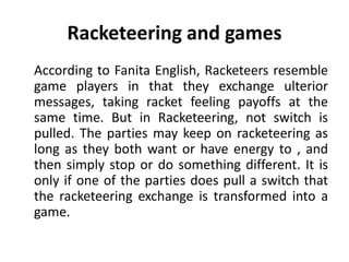 Racketeering and games
According to Fanita English, Racketeers resemble
game players in that they exchange ulterior
messages, taking racket feeling payoffs at the
same time. But in Racketeering, not switch is
pulled. The parties may keep on racketeering as
long as they both want or have energy to , and
then simply stop or do something different. It is
only if one of the parties does pull a switch that
the racketeering exchange is transformed into a
game.
 