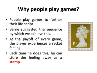 Why people play games?
• People play games to further
their life script.
• Berne suggested the sequence
by which we achieve this.
• At the payoff of every game,
the player experiences a racket
feeling.
• Each time he does this, he can
store the feeling away as a
stamp.
 