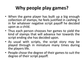Why people play games?
• When the game player has built up a big enough
collection of stamps, he feels justified in cashing it
in for whatever negative script payoff he decided
upon as a child.
• Thus each person chooses her games to yield the
kind of stamps that will advance her towards the
script ending she has decided upon.
• As usual with scripts, the script story may be
played through in miniature many times during
the players life.
• People chose the degree of their games to suit the
degree of their script payoff.
 