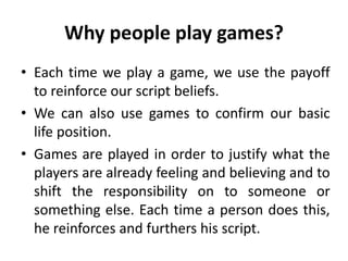 Why people play games?
• Each time we play a game, we use the payoff
to reinforce our script beliefs.
• We can also use games to confirm our basic
life position.
• Games are played in order to justify what the
players are already feeling and believing and to
shift the responsibility on to someone or
something else. Each time a person does this,
he reinforces and furthers his script.
 