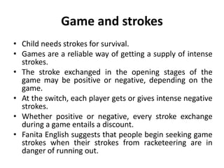 Game and strokes
• Child needs strokes for survival.
• Games are a reliable way of getting a supply of intense
strokes.
• The stroke exchanged in the opening stages of the
game may be positive or negative, depending on the
game.
• At the switch, each player gets or gives intense negative
strokes.
• Whether positive or negative, every stroke exchange
during a game entails a discount.
• Fanita English suggests that people begin seeking game
strokes when their strokes from racketeering are in
danger of running out.
 