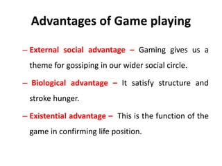 Advantages of Game playing
– External social advantage – Gaming gives us a
theme for gossiping in our wider social circle.
– Biological advantage – It satisfy structure and
stroke hunger.
– Existential advantage – This is the function of the
game in confirming life position.
 