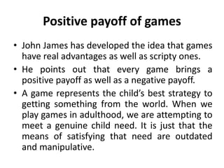 Positive payoff of games
• John James has developed the idea that games
have real advantages as well as scripty ones.
• He points out that every game brings a
positive payoff as well as a negative payoff.
• A game represents the child’s best strategy to
getting something from the world. When we
play games in adulthood, we are attempting to
meet a genuine child need. It is just that the
means of satisfying that need are outdated
and manipulative.
 
