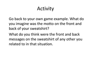 Activity
Go back to your own game example. What do
you imagine was the motto on the front and
back of your sweatshirt?
What do you think were the front and back
messages on the sweatshirt of any other you
related to in that situation.
 