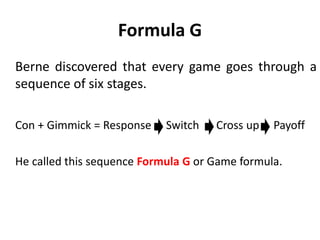 Definition of game
In simple language,
“A game is a process of doing
something with an ulterior
motive that:
– Is outside adult awareness.
– Does not become explicit until
the participants switch the way
they are behaving and
– Results in everyone feeling
confused, misunderstood and
wanting to blame the other
person.
 