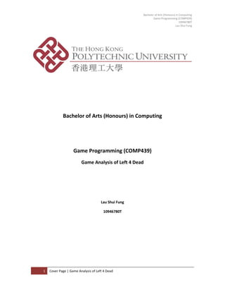 Bachelor of Arts (Honours) in Computing
Game Programming (COMP439)
10946780T
Lau Shui Fung

Cover Pag e

Bachelor of Arts (Honours) in Computing

Game Programming (COMP439)
Game Analysis of Left 4 Dead

Lau Shui Fung
10946780T

1

Cover Page | Game Analysis of Left 4 Dead

 