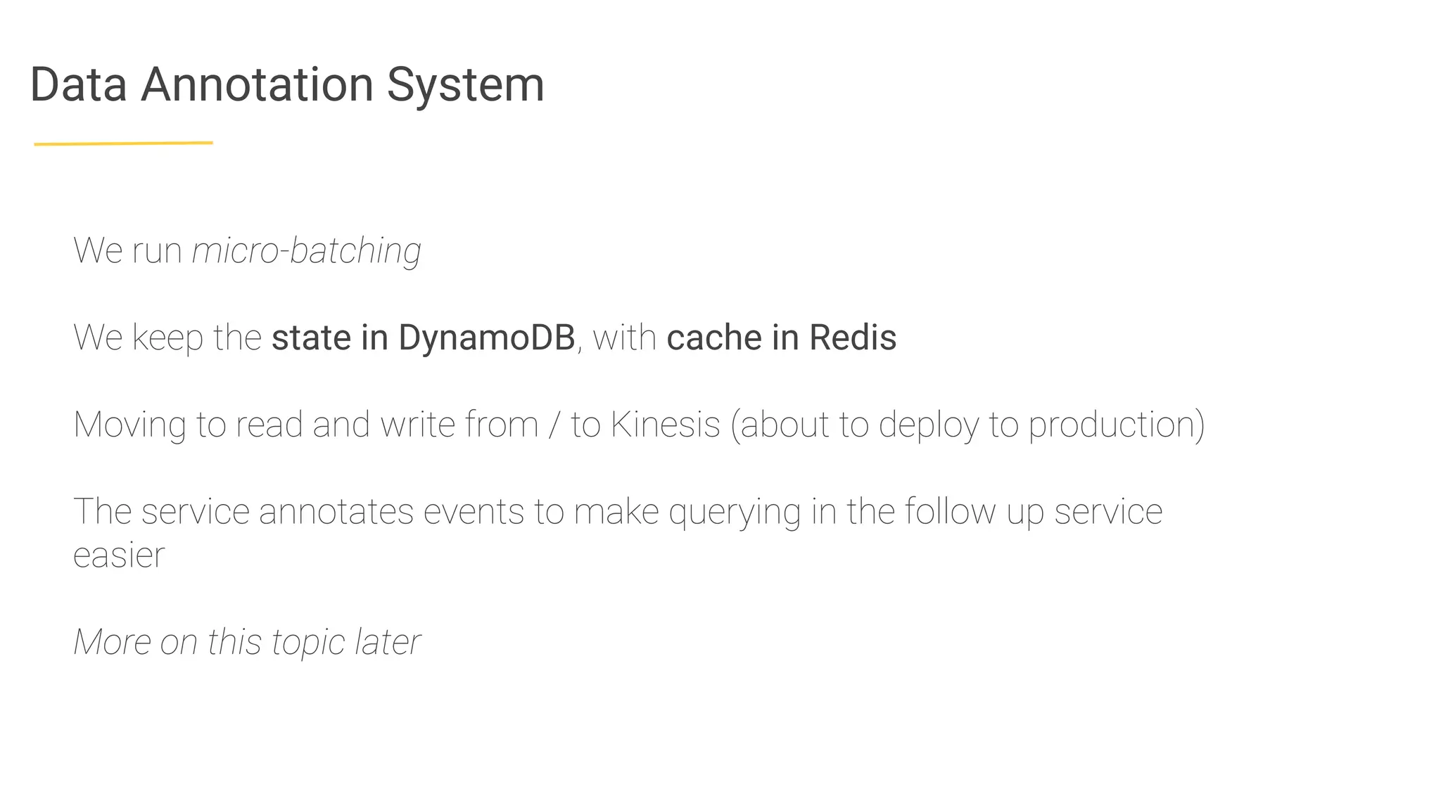 Data Annotation System
We run micro-batching
We keep the state in DynamoDB, with cache in Redis
Moving to read and write from / to Kinesis (about to deploy to production)
The service annotates events to make querying in the follow up service
easier
More on this topic later
 