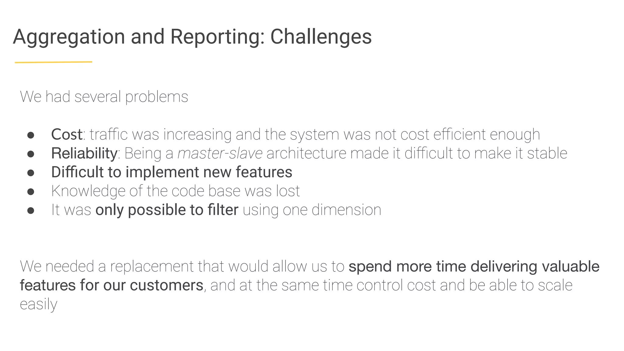 Aggregation and Reporting: Challenges
We had several problems
● Cost: traﬃc was increasing and the system was not cost eﬃcient enough
● Reliability: Being a master-slave architecture made it diﬃcult to make it stable
● Diﬃcult to implement new features
● Knowledge of the code base was lost
● It was only possible to ﬁlter using one dimension
We needed a replacement that would allow us to spend more time delivering valuable
features for our customers, and at the same time control cost and be able to scale
easily
 