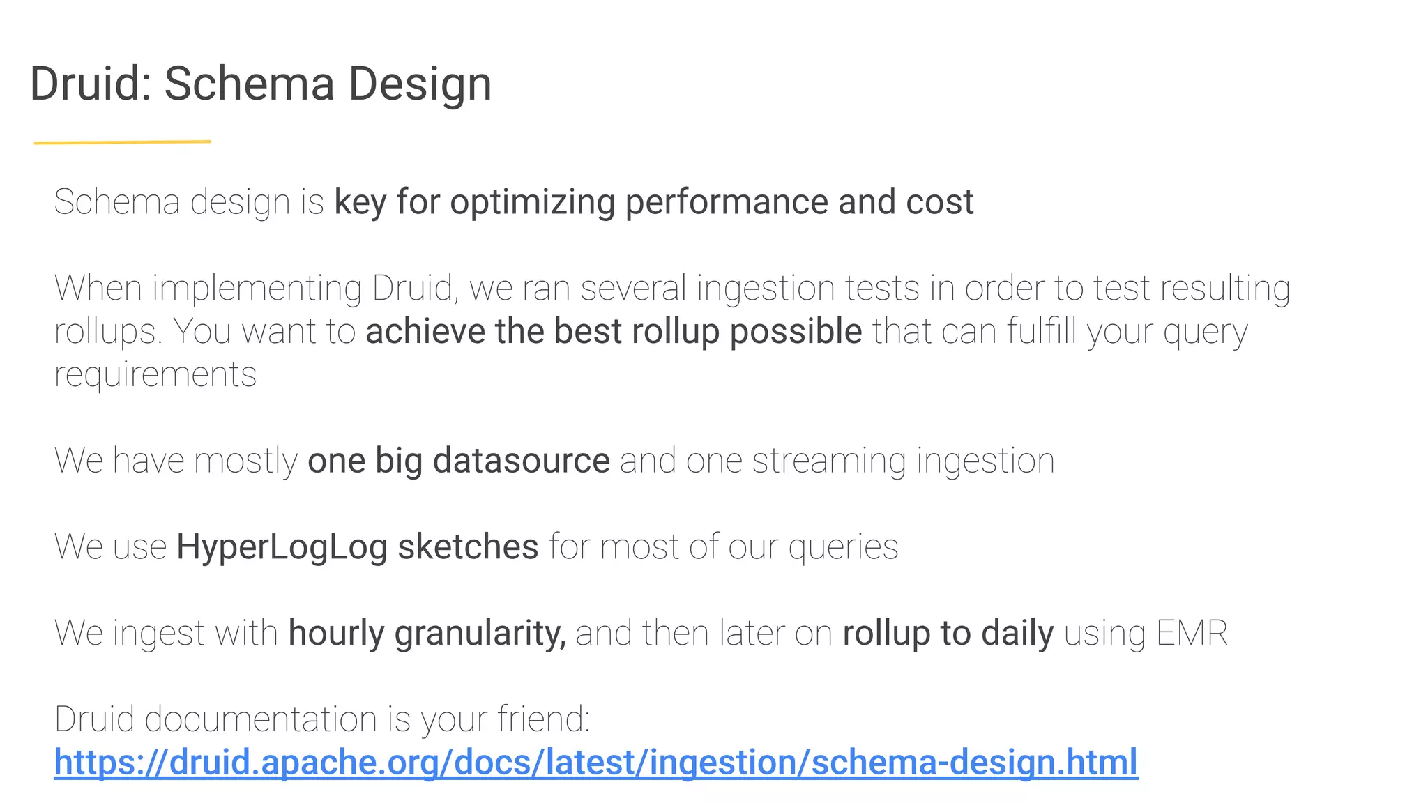 Druid: Schema Design
Schema design is key for optimizing performance and cost
When implementing Druid, we ran several ingestion tests in order to test resulting
rollups. You want to achieve the best rollup possible that can fulﬁll your query
requirements
We have mostly one big datasource and one streaming ingestion
We use HyperLogLog sketches for most of our queries
We ingest with hourly granularity, and then later on rollup to daily using EMR
Druid documentation is your friend:
https://druid.apache.org/docs/latest/ingestion/schema-design.html
 