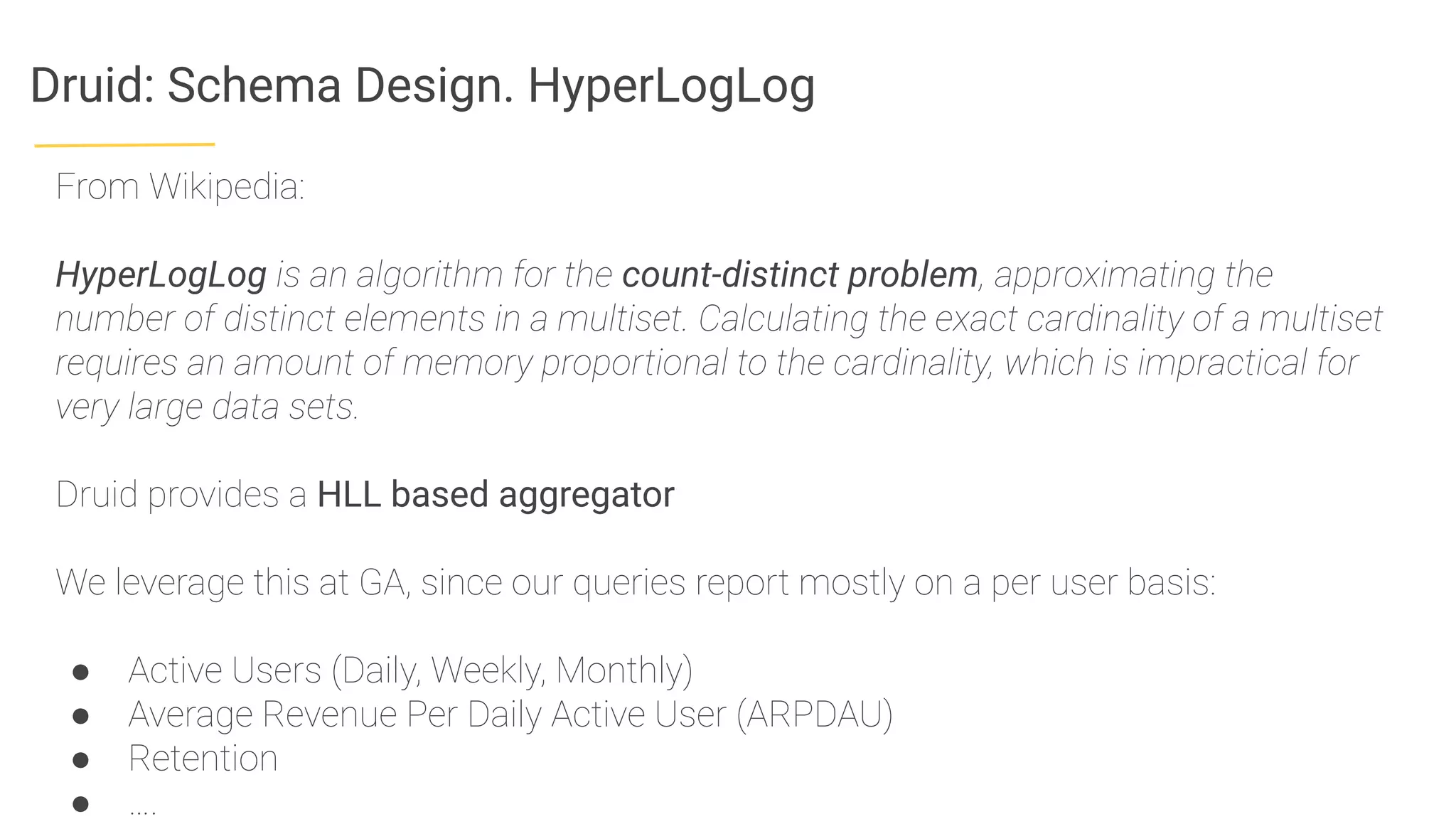 Druid: Schema Design. HyperLogLog
From Wikipedia:
HyperLogLog is an algorithm for the count-distinct problem, approximating the
number of distinct elements in a multiset. Calculating the exact cardinality of a multiset
requires an amount of memory proportional to the cardinality, which is impractical for
very large data sets.
Druid provides a HLL based aggregator
We leverage this at GA, since our queries report mostly on a per user basis:
● Active Users (Daily, Weekly, Monthly)
● Average Revenue Per Daily Active User (ARPDAU)
● Retention
● ….
 