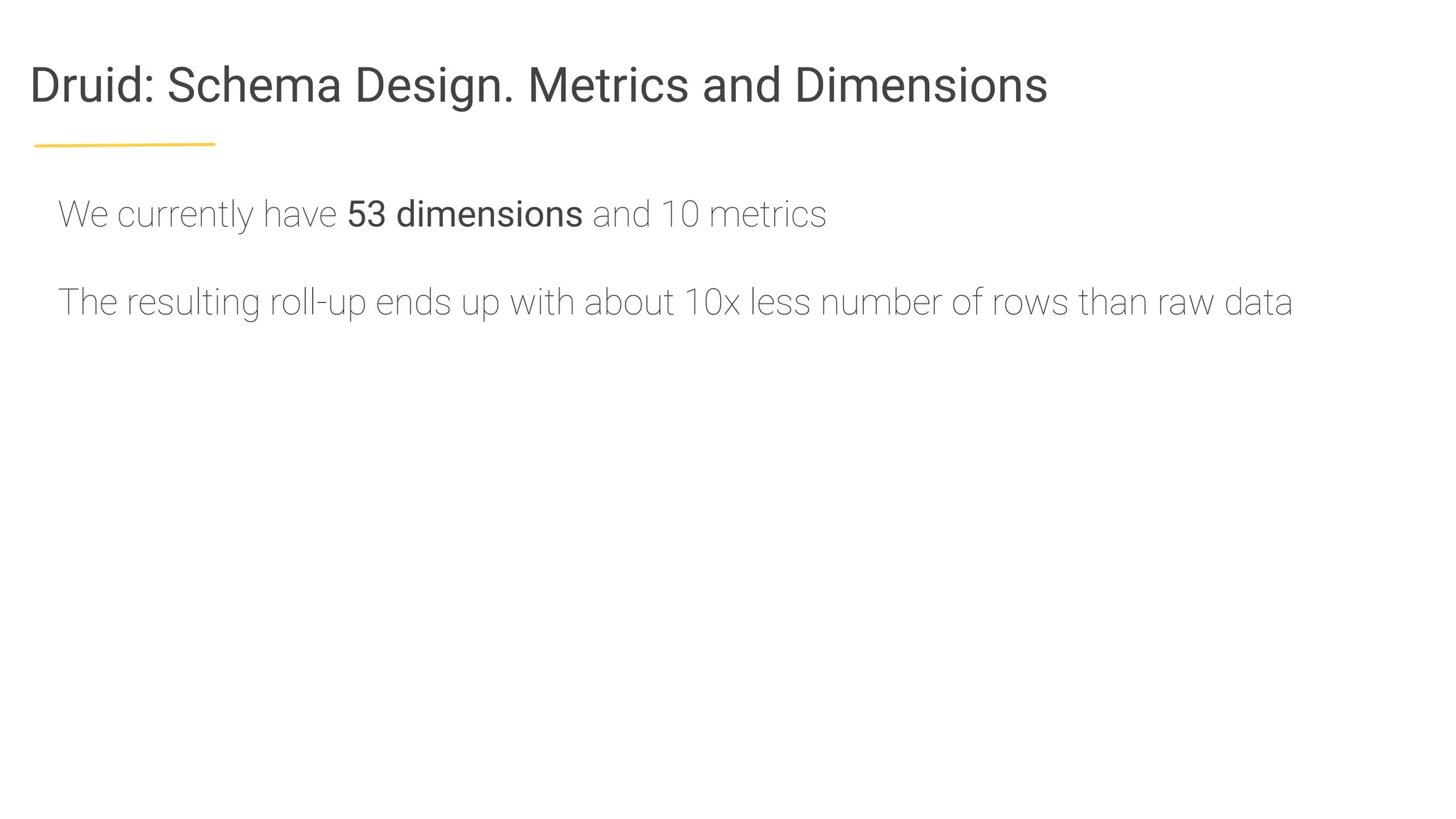 Druid: Schema Design. Metrics and Dimensions
We currently have 53 dimensions and 10 metrics
The resulting roll-up ends up with about 10x less number of rows than raw data
 