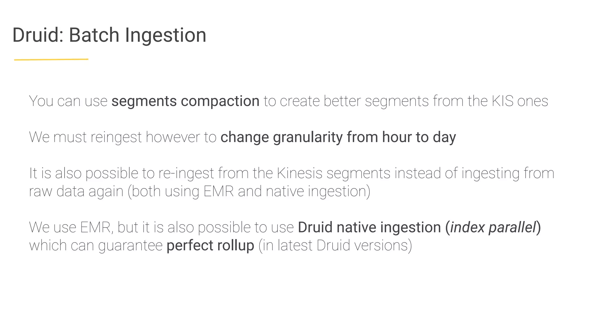Druid: Batch Ingestion
You can use segments compaction to create better segments from the KIS ones
We must reingest however to change granularity from hour to day
It is also possible to re-ingest from the Kinesis segments instead of ingesting from
raw data again (both using EMR and native ingestion)
We use EMR, but it is also possible to use Druid native ingestion (index parallel)
which can guarantee perfect rollup (in latest Druid versions)
 