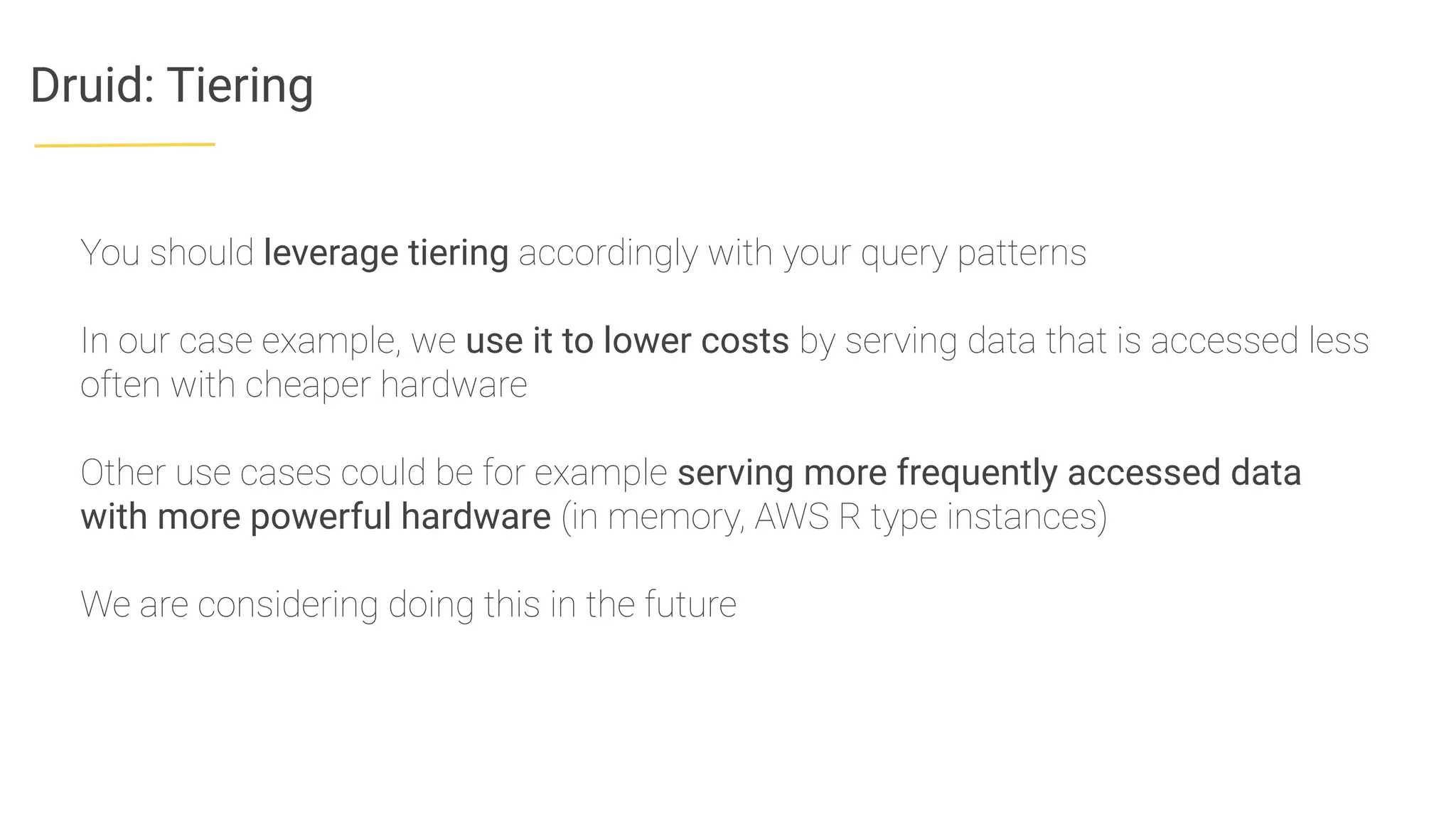 Druid: Tiering
You should leverage tiering accordingly with your query patterns
In our case example, we use it to lower costs by serving data that is accessed less
often with cheaper hardware
Other use cases could be for example serving more frequently accessed data
with more powerful hardware (in memory, AWS R type instances)
We are considering doing this in the future
 