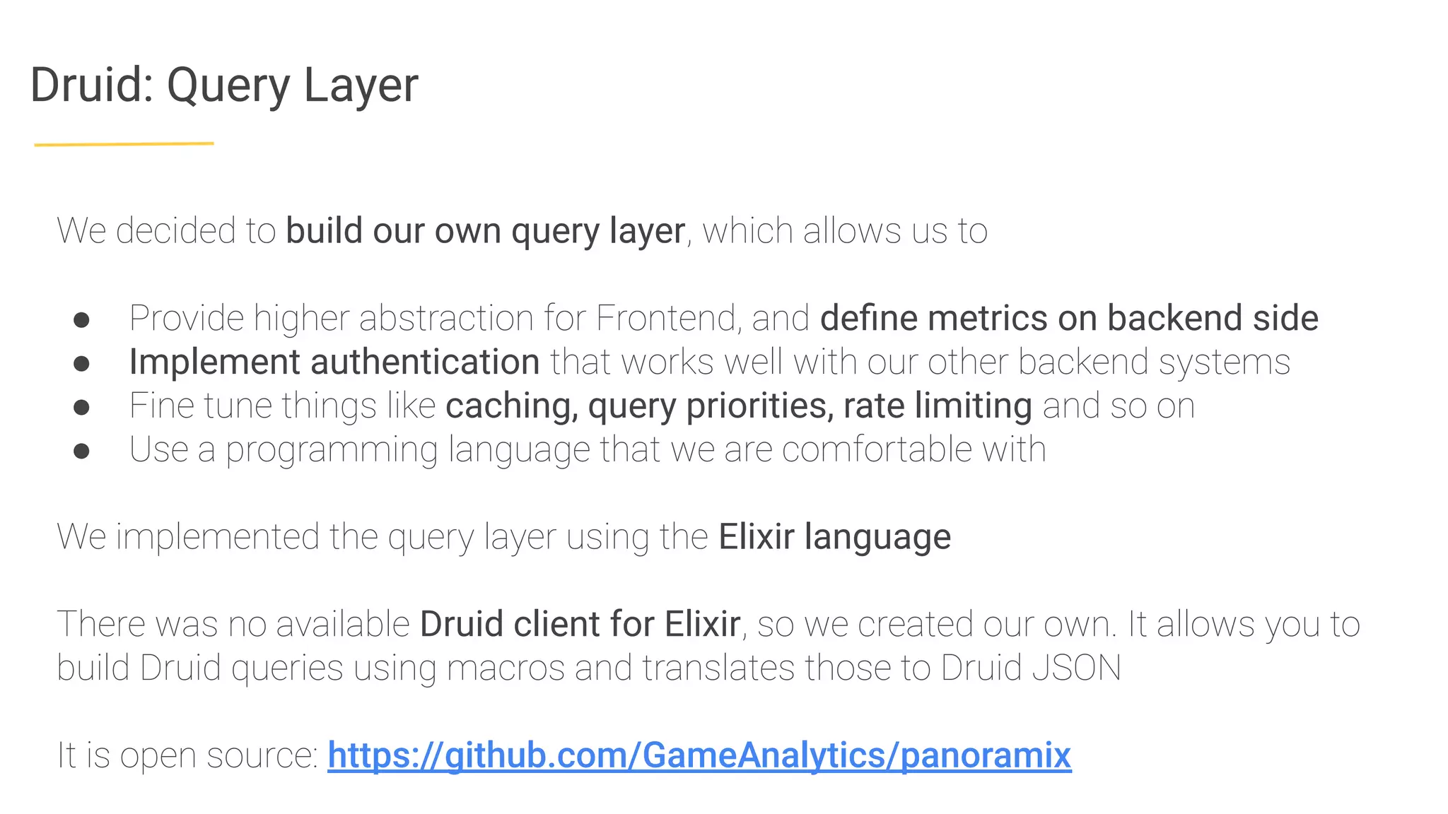 Druid: Query Layer
We decided to build our own query layer, which allows us to
● Provide higher abstraction for Frontend, and deﬁne metrics on backend side
● Implement authentication that works well with our other backend systems
● Fine tune things like caching, query priorities, rate limiting and so on
● Use a programming language that we are comfortable with
We implemented the query layer using the Elixir language
There was no available Druid client for Elixir, so we created our own. It allows you to
build Druid queries using macros and translates those to Druid JSON
It is open source: https://github.com/GameAnalytics/panoramix
 