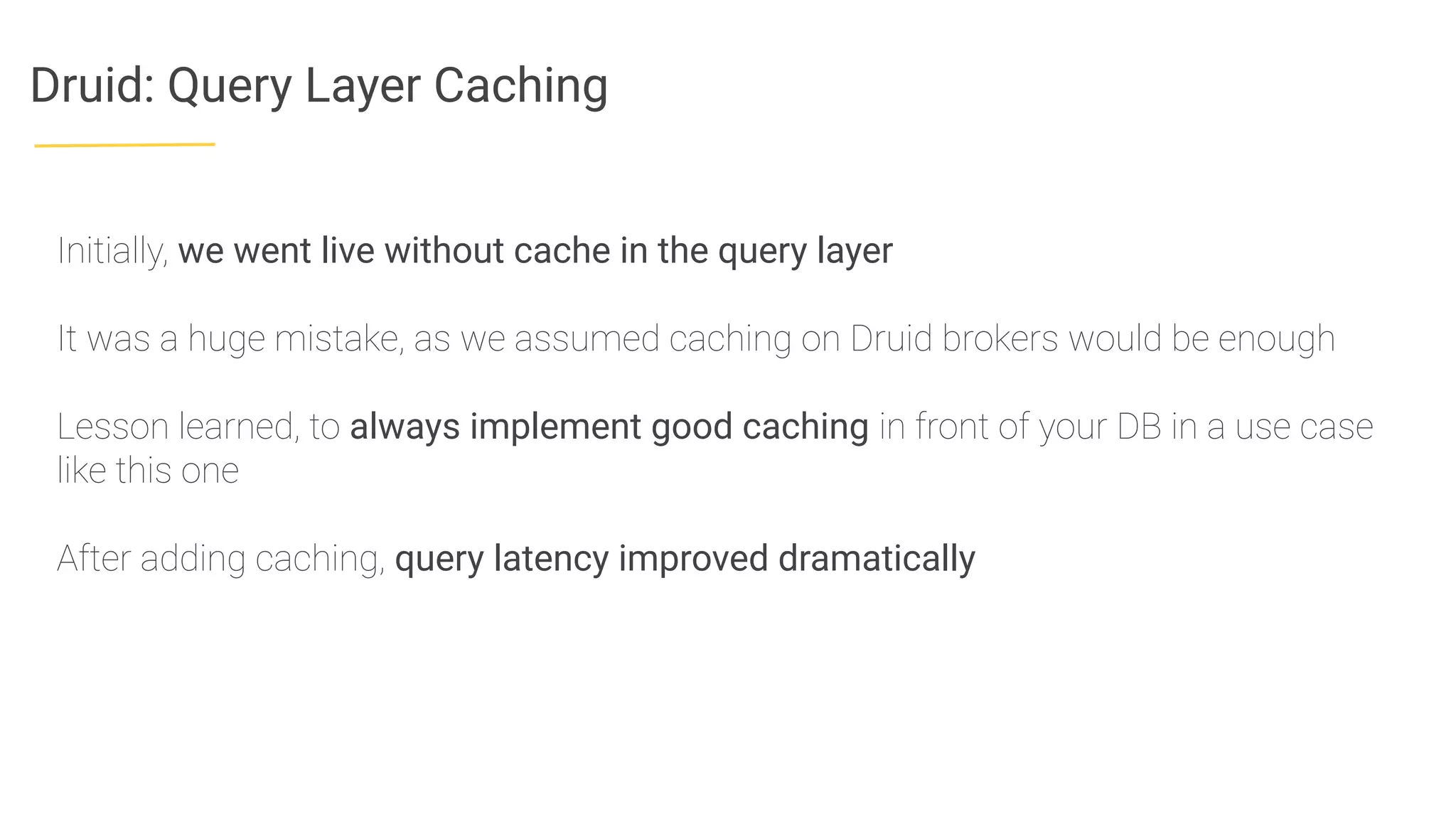 Druid: Query Layer Caching
Initially, we went live without cache in the query layer
It was a huge mistake, as we assumed caching on Druid brokers would be enough
Lesson learned, to always implement good caching in front of your DB in a use case
like this one
After adding caching, query latency improved dramatically
 