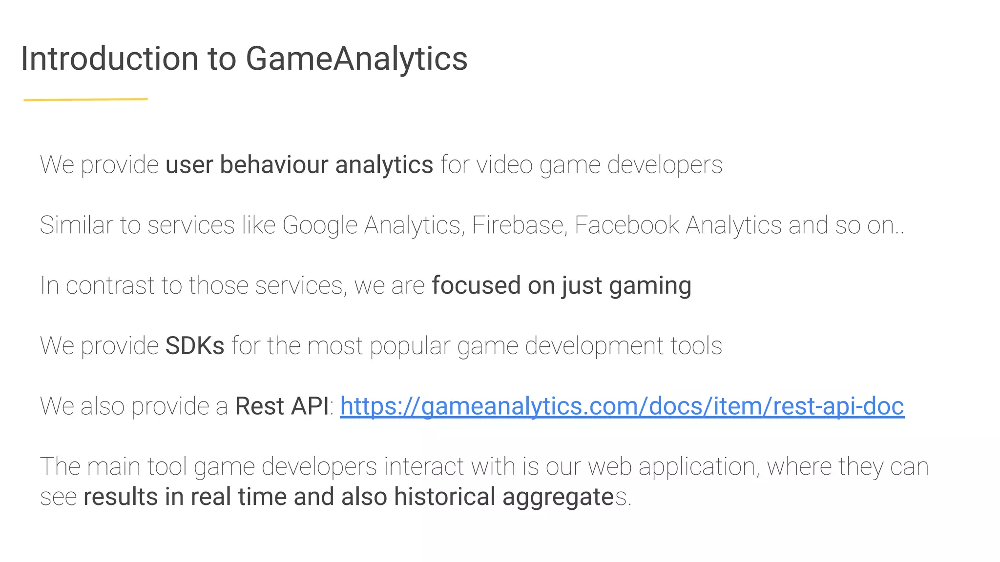 Introduction to GameAnalytics
We provide user behaviour analytics for video game developers
Similar to services like Google Analytics, Firebase, Facebook Analytics and so on..
In contrast to those services, we are focused on just gaming
We provide SDKs for the most popular game development tools
We also provide a Rest API: https://gameanalytics.com/docs/item/rest-api-doc
The main tool game developers interact with is our web application, where they can
see results in real time and also historical aggregates.
 