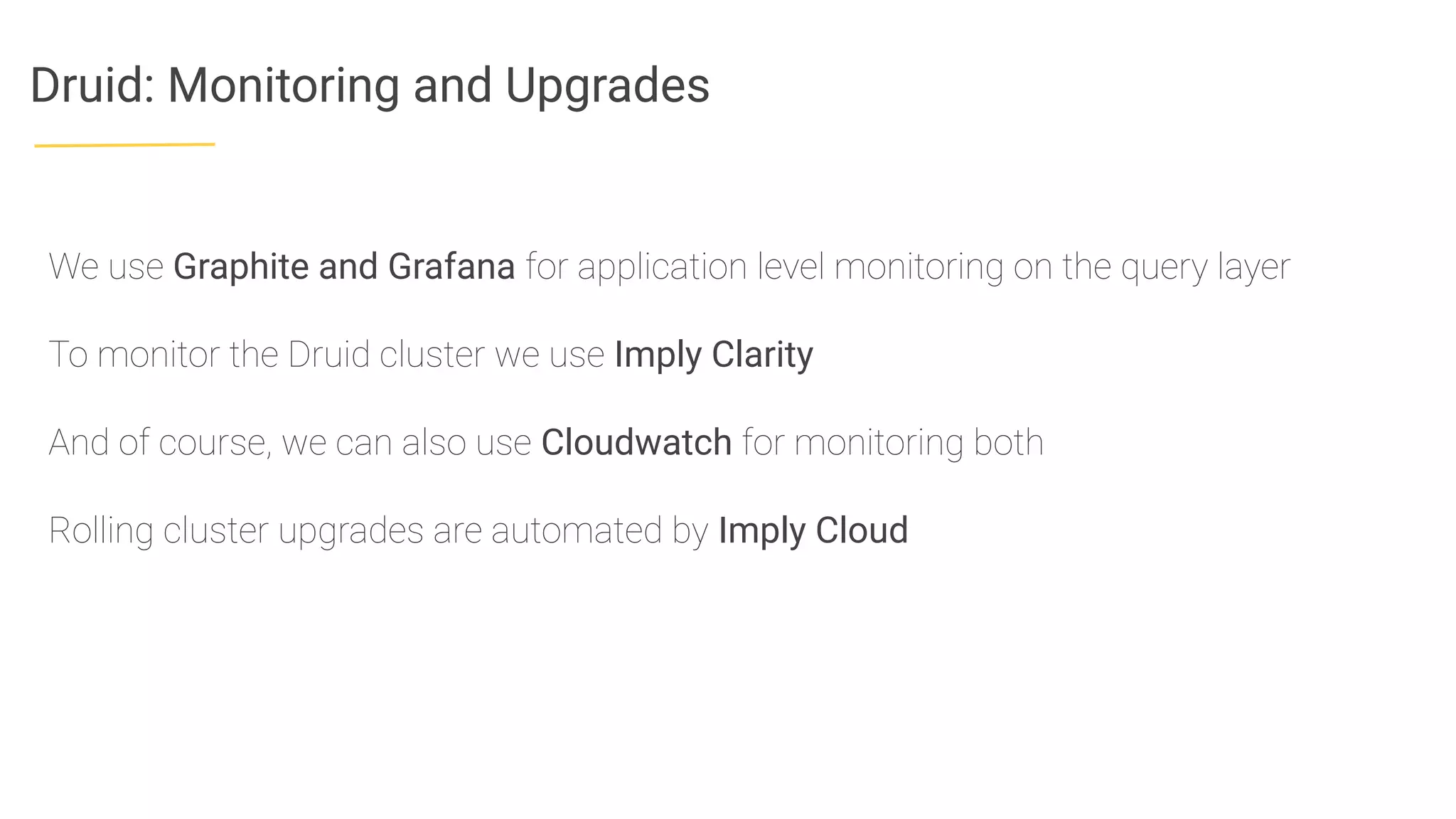 Druid: Monitoring and Upgrades
We use Graphite and Grafana for application level monitoring on the query layer
To monitor the Druid cluster we use Imply Clarity
And of course, we can also use Cloudwatch for monitoring both
Rolling cluster upgrades are automated by Imply Cloud
 