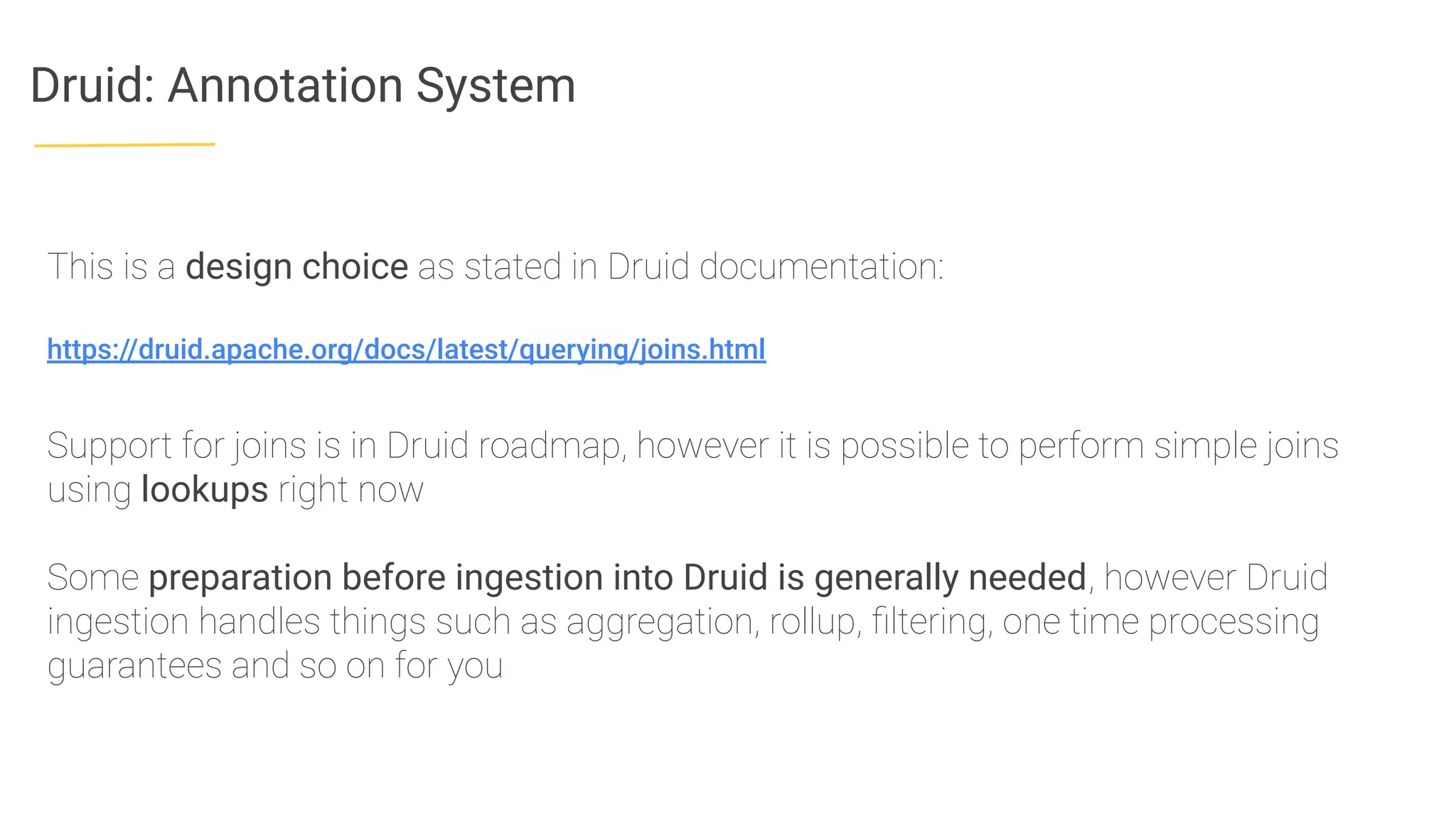 Druid: Annotation System
This is a design choice as stated in Druid documentation:
https://druid.apache.org/docs/latest/querying/joins.html
Support for joins is in Druid roadmap, however it is possible to perform simple joins
using lookups right now
Some preparation before ingestion into Druid is generally needed, however Druid
ingestion handles things such as aggregation, rollup, ﬁltering, one time processing
guarantees and so on for you
 